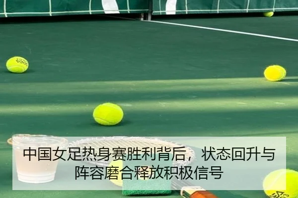 中国女足热身赛胜利背后，状态回升与阵容磨合释放积极信号
